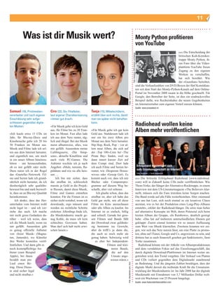 11


           Was ist dir Musik wert?                                                                                                                                         Monty Python profitieren
                                                                                                                                                                           von YouTube
                                                                                                                                                                                                                      (nis) Die
                                                                                                                                                                                                                        Entscheidung der




                                                                                                                                       Foto: Keystone, KPA Honorar und Belege
                                                                                                                                                                                                              britischen Kult­Komiker­
                                                                                                                                                                                                              truppe Monty Python, ih­
                                                                                                                                                                                                              ren Fans über die Video­
                                                                                                                                                                                                              plattform YouTube freien
                                                                                                                                                                                                              Zugang zu den eigenen
                                                                                                                                                                                                              Werken zu verschaffen,
                                                                                                                                                                                                              hat sich bewährt. Wie
                                                                                                                                                                                                              der «Guardian» berichtet,
                                                                                                                                                                           sind die Verkaufszahlen von DVD­Boxen der fünf Komödian­
                                                                                                                                                                           ten seit dem Start des Monty­Python­Kanals auf dem Online­
                                                                                                                                                                           Portal im November 2008 rasant in die Höhe geschnellt. Für




                                                                                                          Fotos: Cyrill Haupt
                                                                                                                                                                           Google, den Betreiber der Seite, ist dies ein eindrucksvolles
                                                                                                                                                                           Beispiel dafür, wie Rechteinhaber die neuen Gegebenheiten
                                                                                                                                                                           im Internetzeitalter zum eigenen Vorteil nutzen können.
                                                                                                                                                                           Quelle: www.pressetext.ch
Samuel (19), Printmedien-          Ciro (22), Stv. Filialleiter,      Tanja (15), Mittelschülerin,
verarbeiter und nach eigener       laut eigener Charakterisierung     erzählt über sich nichts, damit
Einschätzung sehr aufge-           «immer gut drauf».                 man sie später nicht behaften
schlossen gegenüber digita-
len Medien.                        «Für Musik gebe ich kein Geld
                                                                      kann.
                                                                                                                                                                           Radiohead wollen keine
«Ich kaufe etwa 15 CDs im
                                   aus, für Filme bis zu 20 Fran­
                                   ken im Monat. Fast alles lade
                                                                      «Für Musik gebe ich gar kein
                                                                      Geld aus. Stattdessen lade ich
                                                                                                                                                                           Alben mehr veröffentlichen
Jahr, für Blu­ray­Discs und        ich aus dem Netz runter, täg­      mir ein bis zwei Alben pro
Kinobesuche gebe ich 20 bis        lich und illegal. Bei der Musik    Monat aus dem Netz herunter.
50 Franken im Monat aus.           meist albumweise, alles, was       Hip Hop, Rock, Pop – vor al­
Musik und Filme lade ich sel­      mir gefällt. Ausserdem meine       lem neue Alben, die sich auf
ten aus dem Internet herunter,     Lieblingsserie, ‹Die Simp­         der ‹Top 100›­Liste bei ‹The
und eigentlich nur, um mich        sons›, aktuelle Kinofilme und      Pirate Bay› finden, weil sie
in ein neues Album hineinzu­       auch viele PC­Games. Die           dann innert kurzer Zeit auf
hören – um herauszufinden,         Anbieter wechsle ich je nach       dem Compi sind. Dort lade
ob es mir gefällt oder nicht.      Angebot: eMule, torrents, Ra­      ich auch Filme und Serien he­                                                                             Erfolgsband konzentriert sich
Dazu nutze ich in der Regel        pidshare und wie sie alle heis­    runter, wie ‹Desperate House­                                                                             aufs Einzelsonggeschäft im Internet
                                                                                                                                                                                Foto: Keystone, J. Scott Applewhite
das ‹Gnutella›­Netzwerk. Fil­      sen …                              wives› oder ‹Gossip Girl›. Es
me und Serien lade ich grund­           Ich bin mir sicher, dass      kommt auch vor, dass ich mir                                                                         (nis)Die britische Erfolgsband Radiohead (www.radiohead.
sätzlich nicht herunter, da ich    das strafbar ist, schliesslich     Bücher oder Computerpro­                                                                             com) will in Zukunft keine CDs mehr veröffentlichen. Wie
diesbezüglich sehr qualitäts­      musste ja Geld in die Projek­      gramme auf diesem Weg be­                                                                            Thom Yorke, der Sänger der Alternative­Rocktruppe, in einem
bewusst bin und stark bezweif­     te fliessen, damit diese Musik,    schaffe, aber viel seltener.                                                                         Interview mit dem US­Literaturmagazin «The Believer» klar­
le, dass sie an Blu­ray­Qualität   Filme und Games entstehen               Ich glaube schon, dass das                                                                      stellt, müssen sich die Fans trotzdem keine Sorgen machen.
herankommen.                       konnten. Für die Firmen ist es     strafbar ist, aber ich habe das                                                                      Die Band werde auf alle Fälle weiterbestehen. Aber «niemand
     Ich denke, dass das Her­      sicher nicht rentabel, wenn ich    Geld gar nicht, mir all diese                                                                        von uns hat Lust, sich noch einmal so ein kreatives Chaos
unterladen vom Internet wohl       downloade, ergo müssen und         Filme im Kino anzuschauen                                                                            anzutun, wie es bei der Produktion eines Long­Play­Albums
nicht legal ist – und ich ver­     werden sie rechtliche Schritte     oder alle Alben zu kaufen. Im                                                                        entsteht», erklärt der Radiohead­Sänger. Da setze man lieber
stehe das auch. Ich mache          einleiten. Allerdings finde ich,   Internet ist es einfach, billig                                                                      auf alternative Konzepte im Web, deren Potenzial sich beim
mir nicht gross Gedanken da­       die Musikindustrie macht ge­       und schnell. Gerade bei gros­                                                                        letzten Album der Gruppe, «In Rainbows», deutlich gezeigt
rüber – weil ich weiss, dass       nug Kohle, da muss ich kein        sen Filmen und Bands fällt                                                                           habe. «Das hat auf mehreren unterschiedlichen Ebenen gut
ich die Musik kaufe, wenn sie      schlechtes Gewissen haben.         der Download zwar geldmäs­                                                                           geklappt: Zuerst einmal konnten wir so unsere Auffassung
mir gefällt. Ausserdem gibt        Man darf sich halt nicht erwi­     sig bestimmt ins Gewicht,                                                                            zum Wert von Musik klarstellen. Zweitens konnten wir zei­
es genug offizielle Anbieter       schen lassen.»                     aber da trifft’s ja dann die,                                                                        gen, wie sich das Netz nutzen lässt, um eine Platte zu promo­
von ‹freier Musik› (Magna­                                            die auch so noch mehr als                                                                            ten, ohne auf iTunes, Google und Co. angewiesen zu sein, und
tun, Jamendo), wo Künstler                                            genug haben. Schwierig wird                                                                          drittens hat es auch finanziell gesehen gut funktioniert», fasst
ihre Werke kostenlos veröf­                                               es eher bei Independent­                                                                         Yorke zusammen.
fentlichen. Und dann gibt es                                                         Filmen und klei­                                                                         Radiohead könnte mit der Abkehr von Albumproduktionen
noch kostenpflichtige An­                                                               neren Bands,                                                                       und dem verstärkten Fokus auf das Einzelsonggeschäft, das
bieter (zum Beispiel                                                                    die auf den                                                                        durch digitale Download­Plattformen im Internet weiter an­
Apple), bei ihnen                                                                       Umsatz ange­                                                                       getrieben wird, den Trend vorgeben. Der Verkauf von Platten
bezahlt man pro                                                                         wiesen wären.»                                                                     und CDs verliert gegenüber dem Digitalmarkt zunehmend
Lied einen Be­                                                                                                                                                             an Bedeutung. Und die jüngsten Zahlen bestätigen, dass der
                                                                                                         Foto: iStockphoto.com, Doro




trag. Diese Diens­                                                                                                                                                         digitale Markt derzeit die treibende Kraft für die Umsatzent­
te sind sicher legal                                                                                                                                                       wicklung der Musikindustrie ist: Im Jahr 2008 hat der digitale
und nicht strafbar.»                                                                                                                                                       Musikmarkt mit Einnahmen von 3,7 Milliarden Dollar welt­
                                                                                                                                                                           weit ein Wachstum von 25 Prozent hingelegt.
                                                                                                                                                                           Quelle: www.featuredartistscoalition.com
 