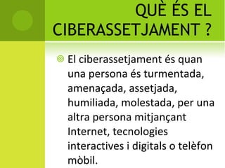 QUÈ ÉS EL CIBERASSETJAMENT ? El ciberassetjament és  quan una persona és turmentada, amenaçada, assetjada, humiliada, molestada, per una altra persona mitjançant Internet, tecnologies interactives i digitals o telèfon mòbil. 