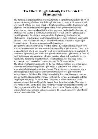 The Effect Of Light Intensity On The Rate Of
Photosynthesis
The purpose of experimentation was to determine if light intensity had any effect on
the rate of photosynthesis as tested through absorbance values, to determine which
wavelength of light was most effective for photosynthesis, and to determine which
pigments contributed most to each peak of the action spectrum and how the
absorption spectrum correlated to the action spectrum. In plant cells, there are two
photosystems located in the thylakoid membranes which utilizes lightin order to
provide power to the electron transport chain. Light energy is absorbed by
photosystem I which excites electrons and then moves them to the next stage in the
process. It was hypothesized that, as the chloroplasts are exposed to higher light
concentrations,... Show more content on Helpwriting.net ...
The contents of each tube can be found in Table 1 1. The absorbance of each tube
was taken at 0 minutes and was accurately measured by a spectrometer. Tube 1 was
wrapped in foil, tube 2 was placed 24 cm from a light source, tube 3 was placed 30
cm from a light source, and tube 4 was placed 49 cm from a light source. In front of
each light source was a container of water to act as a heat sink in order to prevent
heating and denaturing the chloroplast. The absorbance was measured with a
spectrometer and recorded at 5 minute intervals for 30 minutes total.
The effect of different wavelengths on the rate of photosynthesis was tested using
spinach disks and action spectrum light boxes. A cork borer was used to cut
approximately 60 disks from spinach leaves. These disks were then placed into a
plastic syringe and enough sodium bicarbonate solution was pulled into the
syringe to cover the disks. The plunger was slowly depressed in order to push out
any air bubbles present in the syringe. The tip of the syringe was covered and then
the plunger was pulled for about 10 to 15 seconds at a time in order to create
vacuum pressure that would pull the oxygen from the spinach disks. This process
was repeated until all the disks sank once the pressure was released due to the lack
of oxygen present within them. Five 50mL beakers were filled with 40mL of
sodium bicarbonate solution and approximately 10 spinach disks were placed into
each of the five beakers. The
 