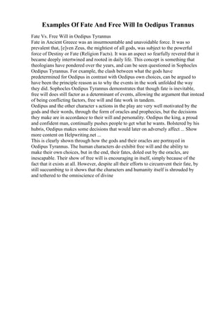 Examples Of Fate And Free Will In Oedipus Trannus
Fate Vs. Free Will in Oedipus Tyrannus
Fate in Ancient Greece was an insurmountable and unavoidable force. It was so
prevalent that, [e]ven Zeus, the mightiest of all gods, was subject to the powerful
force of Destiny or Fate (Religion Facts). It was an aspect so fearfully revered that it
became deeply intertwined and rooted in daily life. This concept is something that
theologians have pondered over the years, and can be seen questioned in Sophocles
Oedipus Tyrannus. For example, the clash between what the gods have
predetermined for Oedipus in contrast with Oedipus own choices, can be argued to
have been the principle reason as to why the events in the work unfolded the way
they did. Sophocles Oedipus Tyrannus demonstrates that though fate is inevitable,
free will does still factor as a determinant of events, allowing the argument that instead
of being conflicting factors, free will and fate work in tandem.
Oedipus and the other character s actions in the play are very well motivated by the
gods and their words, through the form of oracles and prophecies, but the decisions
they make are in accordance to their will and personality. Oedipus the king, a proud
and confident man, continually pushes people to get what he wants. Bolstered by his
hubris, Oedipus makes some decisions that would later on adversely affect ... Show
more content on Helpwriting.net ...
This is clearly shown through how the gods and their oracles are portrayed in
Oedipus Tyrannus. The human characters do exhibit free will and the ability to
make their own choices, but in the end, their fates, doled out by the oracles, are
inescapable. Their show of free will is encouraging in itself, simply because of the
fact that it exists at all. However, despite all their efforts to circumvent their fate, by
still succumbing to it shows that the characters and humanity itself is shrouded by
and tethered to the omniscience of divine
 
