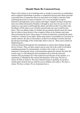 Should Music Be Censored Essay
Music is the science or art of ordering tones or sounds in succession, in combination,
and in temporal relationships to produce a composition having unity.Music provides
a powerful form of expression that at its most basic level helps to entertain while
containing the power to cause revolutions. It is a way for people to express
themselves through beats, lyrics, pitches and ranges. Imagine owning a musicstore,
and a new album about police brutality is brought to your store for you to sell. An
undercover cop came in and bought the album, and told you that if you didn t take
the albums off the shelves you would be arrested and your store would be shut
down. There are debates today on whether the government should censor the music
that we listen to.Some believe it has a negative effect on the listeners and cause
them to become the lyrics. Since music is a form of expression, censoring the music
would be a violation of our rights. While many believe censorshipto be a necessity in
certain contexts, the idea of censorship is at fault in its attempt to control and stop
the advance knowledge of the world today.There is fear of... Show more content on
Helpwriting.net ...
Artist are protected through the first amendment to express their feelings through
the art of music. They use their songs to get an issue out to the world, to tell about
something personal, for entertainment, to relate to the world, or to make a
statement. Censoring the music is discrimination against the emotion the artist felt
in their song. It s like taking the first amendment away from the artist and
listeners.The government can t limit expression just because of any listener, or a
community is offended by the content and characters of the song. We have a
choice of what we listen to. We aren t forced to listen to anything. If you feel a
certain genre of music has too rated for you or children, don t play it. We have a
choice. We have a choice. We as Americans have a
 