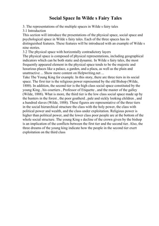 Social Space In Wilde s Fairy Tales
3. The representations of the multiple spaces in Wilde s fairy tales
3.1 Introduction
This section will introduce the presentations of the physical space, social space and
psychological space in Wilde s fairy tales. Each of the three spaces has its
distinguished features. These features will be introduced with an example of Wilde s
nine stories.
3.2 The physical space with horizontally contradictory layers
The physical space is composed of physical representations, including geographical
indicators which can be both static and dynamic. In Wilde s fairy tales, the most
frequently appeared element in the physical space tends to be the majestic and
luxurious places like a palace, a garden, and a plaza, as well as the plain and
unattractive ... Show more content on Helpwriting.net ...
Take The Young King for example. In this story, there are three tiers in its social
space. The first tier is the religious power represented by the old Bishop (Wilde,
1888). In addition, the second tier is the high class social space constituted by the
young King , his courtiers , Professor of Etiquette , and the master of the galley
(Wilde, 1888). What is more, the third tier is the low class social space made up by
the hunters in the forest , the poor goatherd , pale and sickly looking children , and
a hundred slaves (Wilde, 1888). These figures are representative of the three tiers
in the social hierarchical structure the class with the holy power, the class with
political power and wealth, and the class under exploitation. Religious power is
higher than political power, and the lower class poor people are at the bottom of the
whole social structure. The young King s decline of the crown given by the bishop
is an implication of the conflicts between the first tier and the second tier. Also, the
three dreams of the young king indicate how the people in the second tier exert
exploitation on the third class
 