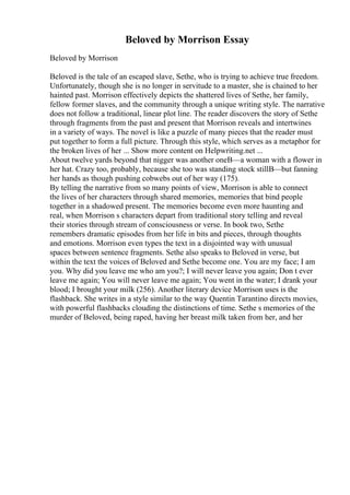 Beloved by Morrison Essay
Beloved by Morrison
Beloved is the tale of an escaped slave, Sethe, who is trying to achieve true freedom.
Unfortunately, though she is no longer in servitude to a master, she is chained to her
hainted past. Morrison effectively depicts the shattered lives of Sethe, her family,
fellow former slaves, and the community through a unique writing style. The narrative
does not follow a traditional, linear plot line. The reader discovers the story of Sethe
through fragments from the past and present that Morrison reveals and intertwines
in a variety of ways. The novel is like a puzzle of many pieces that the reader must
put together to form a full picture. Through this style, which serves as a metaphor for
the broken lives of her ... Show more content on Helpwriting.net ...
About twelve yards beyond that nigger was another oneВ—a woman with a flower in
her hat. Crazy too, probably, because she too was standing stock stillВ—but fanning
her hands as though pushing cobwebs out of her way (175).
By telling the narrative from so many points of view, Morrison is able to connect
the lives of her characters through shared memories, memories that bind people
together in a shadowed present. The memories become even more haunting and
real, when Morrison s characters depart from traditional story telling and reveal
their stories through stream of consciousness or verse. In book two, Sethe
remembers dramatic episodes from her life in bits and pieces, through thoughts
and emotions. Morrison even types the text in a disjointed way with unusual
spaces between sentence fragments. Sethe also speaks to Beloved in verse, but
within the text the voices of Beloved and Sethe become one. You are my face; I am
you. Why did you leave me who am you?; I will never leave you again; Don t ever
leave me again; You will never leave me again; You went in the water; I drank your
blood; I brought your milk (256). Another literary device Morrison uses is the
flashback. She writes in a style similar to the way Quentin Tarantino directs movies,
with powerful flashbacks clouding the distinctions of time. Sethe s memories of the
murder of Beloved, being raped, having her breast milk taken from her, and her
 