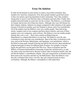 Essay On Judaism
In order for the humans in early history to create a successful civilization, they
needed a few main key components. First, these people needed a good food source
so they can sustain a growing population in their community. Next, they needed a
strong army to survive wars between other civilizations and each other. Finally, they
needed a powerful leader to create laws for the civilians. The Hebrews, a civilization
in Canaan, did not have all of these key factors. Although, they were still famous for
their religion, Judaism. Judaism was unique compared to other religions in the region
because it focused on morality, gave the freedom to choose, and it was monotheistic.
All of the empires near the Hebrews were very warlike people. They had strong
armies, weapons such as iron weapons and horse drawn chariots, and some of these
empires were very conquerors, such as Persia. The Hebrews were not warlike people.
Instead, they were a very ... Show more content on Helpwriting.net ...
Monotheism is a religion that believes in one God. The Hebrews were the only
civilization in their area that were monotheistic. Most of the other civilizations in the
area, such as the Persians, Babylonians, and Egyptians, were polytheistic, which is
the belief in many gods. Instead of having one god for the universe, these polytheistic
religions had gods of nature for different parts of nature. For example, in ancient
Egypt, the god Osiris was the god of the Nile river. These civilizations near the
Hebrew civilization had hundred or thousands of gods they all believed in, or only
city states in the area believed in. Because of these other civilizations beliefs, they did
not like the Hebrew s monotheistic religion. They got conquered by civilizations near
them such as the Assyrians and later on, the Babylonians. Since the Hebrews were
the only civilization that weren t war like, they got conquered easily by these
civilizations. Although, the Hebrew s monotheism is what made them
 
