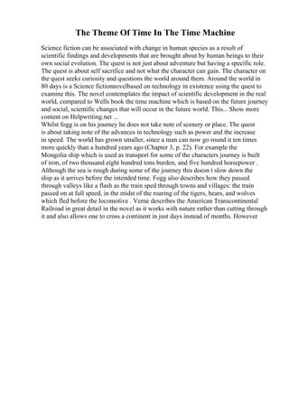 The Theme Of Time In The Time Machine
Science fiction can be associated with change in human species as a result of
scientific findings and developments that are brought about by human beings to their
own social evolution. The quest is not just about adventure but having a specific role.
The quest is about self sacrifice and not what the character can gain. The character on
the quest seeks curiosity and questions the world around them. Around the world in
80 days is a Science fictionnovelbased on technology in existence using the quest to
examine this. The novel contemplates the impact of scientific development in the real
world, compared to Wells book the time machine which is based on the future journey
and social, scientific changes that will occur in the future world. This... Show more
content on Helpwriting.net ...
Whilst fogg is on his journey he does not take note of scenery or place. The quest
is about taking note of the advances in technology such as power and the increase
in speed. The world has grown smaller, since a man can now go round it ten times
more quickly than a hundred years ago (Chapter 3, p. 22). For example the
Mongolia ship which is used as transport for some of the characters journey is built
of iron, of two thousand eight hundred tons burden, and five hundred horsepower .
Although the sea is rough during some of the journey this doesn t slow down the
ship as it arrives before the intended time. Fogg also describes how they passed
through valleys like a flash as the train sped through towns and villages: the train
passed on at full speed, in the midst of the roaring of the tigers, bears, and wolves
which fled before the locomotive . Verne describes the American Transcontinental
Railroad in great detail in the novel as it works with nature rather than cutting through
it and also allows one to cross a continent in just days instead of months. However
 