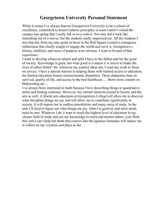 Georgetown University Personal Statement
While it seems I ve always known Georgetown University to be a school of
excellence, committed to Jesuit Catholic principles, it wasn t until I visited the
campus last spring that I really fell in love with it. Not only did it look like
something out of a movie, but the students really impressed me. All the students I
met that day from my tour guide to those in the Red Square exuded a contagious
enthusiasm that clearly sought to engage the world and serve it. Georgetown s
history, tradition, and sense of purpose were obvious. I want to be part of that
experience.
I want to develop whatever talents and gifts I have to the fullest and for the good
of society. Knowledge is great, but what good is it unless it is serves to make the
lives of others better? So, wherever my journey takes me, I want my work to focus
on service. I have a special interest in helping those with limited access to education,
for limited education fosters socioeconomic disparities. These disparities bear on
survival, quality of life, and access to the best healthcare. ... Show more content on
Helpwriting.net ...
I ve always been interested in math because I love describing things in quantitative
terms and finding solutions. However, my current interests extend to history and the
arts as well. A liberal arts education at Georgetown Collegewill allow me to discover
what discipline brings me joy and will allow me to contribute significantly to
society. It will expose me to endless possibilities and many areas of study. In the
end, I ll need to figure out what brings me joy, what I m good at, and what needs
must be met. Whatever I do, I want to reach the highest level of education in my
chosen field of study and use my knowledge to teach and mentor others. (can flesh
this out) I can t help but think that courses like the Ignatius Seminars will induce me
to reflect on my vocation and place in the
 