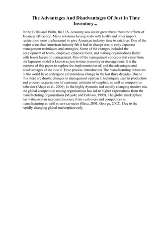 The Advantages And Disadvantages Of Just In Time
Inventory...
In the 1970s and 1980s, the U.S. economy was under great threat from the efforts of
Japanese efficiency. Many solutions having to do with tariffs and other import
restrictions were implemented to give American industry time to catch up. One of the
major areas that American industry felt it had to change was to copy Japanese
management techniques and strategies. Some of the changes included the
development of teams, employee empowerment, and making organizations flatter
with fewer layers of management. One of the management concepts that came from
the Japanese model is known as just in time inventory or management. It is the
purpose of this paper to explore the implementation of, and the advantages and
disadvantages of the Just in Time process. Introduction The manufacturing industries
in the world have undergone a tremendous change in the last three decades. Due to
this there are drastic changes in management approach, techniques used in production
and process, expectations of customer, attitudes of supplier, as well as competitive
behavior (Ahuja et al., 2006). In the highly dynamic and rapidly changing modern era,
the global competition among organizations has led to higher expectations from the
manufacturing organizations (Miyake and Enkawa, 1999). The global marketplace
has witnessed an increased pressure from customers and competitors in
manufacturing as well as service sector (Basu, 2001; George, 2002). Due to the
rapidly changing global marketplace only
 