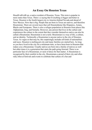 An Essay On Houston Texas
HousВ·toВ·niВ·an, a native resident of Houston, Texas. This term is popular in
more states than Texas. There s a saying that Everything is bigger and better in
Texas. Houston is the fourth largest city in America behind Nevada and ahead of
New Mexico. Now that is big. People that are born in Texas are natives, and therefore
Houstonian. There are several races that call Houstonhome like Hispanics, Asians,
Blacks and Europeans. There is also a refugee population in Houston from places like
Afghanistan, Iraq, and Somalia. However, any person that lives in the culture and
experiences the culture to the extent that they consider themselves native can also be
called a Houstonian. Houstonian is not a term. Houstonian is a way of life, a culture,
and an identity. Technically a Houstonian is anyone native to the city of Houston,
Texas. As vague as that may be, this surprisingly includes all kinds of nationalities
and races. Houston is melting pot city and many families are started here. As long
as you have lived in the city for a minimum time, or have been born in Houston that
makes you a Houstonian. Usually natives are born into a family of natives as well
but other times it is a generation that starts the path going forward. There is no
particular face of a Houstonian, or style of dress for that matter. A Houstonian is
recognized by their comfort in the city. Houstonians a proud of their city and often
rally often at festivals and events to celebrate that culture of a fun and
 