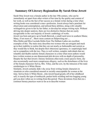 Summary Of Literary Regionalism By Sarah Orne Jewett
Sarah Orne Jewett was a female author in the late 19th century, who can be
immediately set apart from other writers of her time by the quality and content of
her work, as well as the fact of her success as a female writer during a time when
writing books was considered a man s profession. Jewett always had a penchant for
observation and contemplation, and utilized these abilities, along with valuable
writingadvice given to her by her father, to develop her unique writing style. Without
delving into deeper analysis, there are two distinctive themes that are easily
recognizable in the vast majority of Jewett s anthology of works.
Jewett was born and grew up in South Berwick, a small rural town in southern Maine.
Many, if not most of ... Show more content on Helpwriting.net ...
Miss Dobin and Miss Lucinda Dobin from The Dulham Ladies are excellent
examples of this. The main story describes two women who are arrogant and stuck
up in their inability to realize that they are not nearly as fashionable and current as
they would like to think, but despite their obnoxious ignorance, it s surprisingly hard
not to sympathize with the two. They re well written, complex individuals that are
relatable and likable realistic female characters in a time when most authors would
have written women as one dimensional plot devices with no depth of personality.
Despite the fact that Jewett s literary feminism often took a more passive form, she
also occasionally used more conspicuous allegory, such as the disturbance of the lives
of the female characters Sylvia, Mrs. Tilley, and the cow, by the intrusion of the male
ornithologist in A White Heron.
Similarly, Jewett certainly didn t shy away from writing female characters in
situations or roles considered unusual or socially unacceptable for women at the
time. Sylvia from A White Heron , who Jewett based greatly off of her childhood
self, is exactly the type of tomboyish, pocket knife wielding and tree hugging young
girl you don t often see in writing from this period. These deviations from that era s
common literary practices went so far as to describe women
 