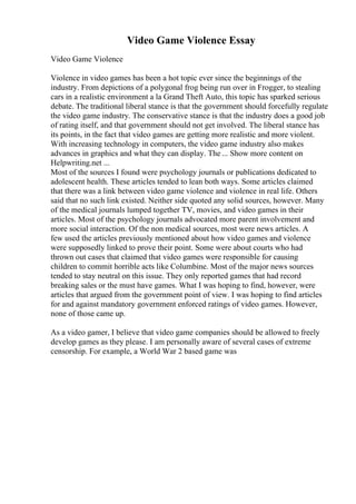 Video Game Violence Essay
Video Game Violence
Violence in video games has been a hot topic ever since the beginnings of the
industry. From depictions of a polygonal frog being run over in Frogger, to stealing
cars in a realistic environment a la Grand Theft Auto, this topic has sparked serious
debate. The traditional liberal stance is that the government should forcefully regulate
the video game industry. The conservative stance is that the industry does a good job
of rating itself, and that government should not get involved. The liberal stance has
its points, in the fact that video games are getting more realistic and more violent.
With increasing technology in computers, the video game industry also makes
advances in graphics and what they can display. The ... Show more content on
Helpwriting.net ...
Most of the sources I found were psychology journals or publications dedicated to
adolescent health. These articles tended to lean both ways. Some articles claimed
that there was a link between video game violence and violence in real life. Others
said that no such link existed. Neither side quoted any solid sources, however. Many
of the medical journals lumped together TV, movies, and video games in their
articles. Most of the psychology journals advocated more parent involvement and
more social interaction. Of the non medical sources, most were news articles. A
few used the articles previously mentioned about how video games and violence
were supposedly linked to prove their point. Some were about courts who had
thrown out cases that claimed that video games were responsible for causing
children to commit horrible acts like Columbine. Most of the major news sources
tended to stay neutral on this issue. They only reported games that had record
breaking sales or the must have games. What I was hoping to find, however, were
articles that argued from the government point of view. I was hoping to find articles
for and against mandatory government enforced ratings of video games. However,
none of those came up.
As a video gamer, I believe that video game companies should be allowed to freely
develop games as they please. I am personally aware of several cases of extreme
censorship. For example, a World War 2 based game was
 