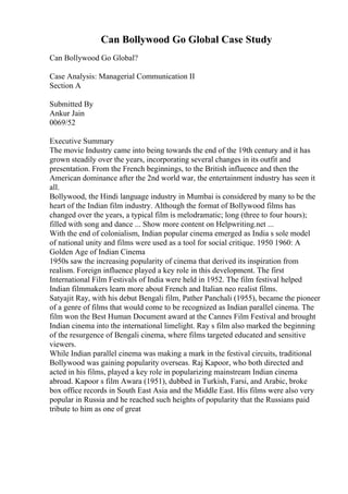 Can Bollywood Go Global Case Study
Can Bollywood Go Global?
Case Analysis: Managerial Communication II
Section A
Submitted By
Ankur Jain
0069/52
Executive Summary
The movie Industry came into being towards the end of the 19th century and it has
grown steadily over the years, incorporating several changes in its outfit and
presentation. From the French beginnings, to the British influence and then the
American dominance after the 2nd world war, the entertainment industry has seen it
all.
Bollywood, the Hindi language industry in Mumbai is considered by many to be the
heart of the Indian film industry. Although the format of Bollywood films has
changed over the years, a typical film is melodramatic; long (three to four hours);
filled with song and dance ... Show more content on Helpwriting.net ...
With the end of colonialism, Indian popular cinema emerged as India s sole model
of national unity and films were used as a tool for social critique. 1950 1960: A
Golden Age of Indian Cinema
1950s saw the increasing popularity of cinema that derived its inspiration from
realism. Foreign influence played a key role in this development. The first
International Film Festivals of India were held in 1952. The film festival helped
Indian filmmakers learn more about French and Italian neo realist films.
Satyajit Ray, with his debut Bengali film, Pather Panchali (1955), became the pioneer
of a genre of films that would come to be recognized as Indian parallel cinema. The
film won the Best Human Document award at the Cannes Film Festival and brought
Indian cinema into the international limelight. Ray s film also marked the beginning
of the resurgence of Bengali cinema, where films targeted educated and sensitive
viewers.
While Indian parallel cinema was making a mark in the festival circuits, traditional
Bollywood was gaining popularity overseas. Raj Kapoor, who both directed and
acted in his films, played a key role in popularizing mainstream Indian cinema
abroad. Kapoor s film Awara (1951), dubbed in Turkish, Farsi, and Arabic, broke
box office records in South East Asia and the Middle East. His films were also very
popular in Russia and he reached such heights of popularity that the Russians paid
tribute to him as one of great
 