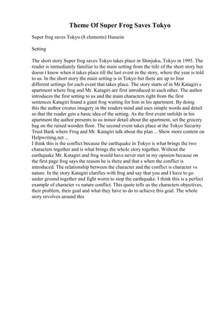 Theme Of Super Frog Saves Tokyo
Super frog saves Tokyo (8 elements) Hussein
Setting
The short story Super frog saves Tokyo takes place in Shinjuku, Tokyo in 1995. The
reader is immediately familiar to the main setting from the title of the short story but
doesn t know when it takes place till the last event in the story, where the year is told
to us. In the short story the main setting is in Tokyo but there are up to four
different settings for each event that takes place. The story starts of in Mr.Katagiri s
apartment where frog and Mr. Katagiri are first introduced to each other. The author
introduces the first setting to us and the main characters right from the first
sentences Katagiri found a giant frog waiting for him in his apartment. By doing
this the author creates imagery in the readers mind and uses simple words and detail
so that the reader gets a basic idea of the setting. As the first event unfolds in his
apartment the author presents to us minor detail about the apartment, set the grocery
bag on the raised wooden floor. The second event takes place at the Tokyo Security
Trust Bank where Frog and Mr. Katagiri talk about the plan ... Show more content on
Helpwriting.net ...
I think this is the conflict because the earthquake in Tokyo is what brings the two
characters together and is what brings the whole story together. Without the
earthquake Mr. Katagiri and frog would have never met in my opinion because on
the first page frog says the reason he is there and that s when the conflict is
introduced. The relationship between the character and the conflict is character vs
nature. In the story Katagiri clarifies with frog and say that you and I have to go
under ground together and fight worm to stop the earthquake. I think this is a perfect
example of character vs nature conflict. This quote tells us the characters objectives,
their problem, their goal and what they have to do to achieve this goal. The whole
story revolves around this
 