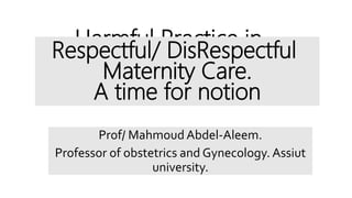 Harmful Practice in
Obstetrics. A time for
notion
Prof/ Mahmoud Abdel-Aleem.
Professor of obstetrics and Gynecology. Assiut
university.
Respectful/ DisRespectful
Maternity Care.
A time for notion
 