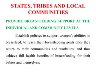 STATES, TRIBES AND LOCAL
COMMUNITIES
PROVIDE BREASTFEEDING SUPPORT AT THE
INDIVIDUAL AND COMMUNITY LEVELS
Establish policies to support women’s abilities to
breastfeed, to reach their breastfeeding goals once they
return to their communities and worksites, and thus
achieve full health benefits of breastfeeding for their
babies and themselves.
 