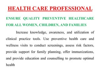 HEALTH CARE PROFESSIONAL
ENSURE QUALITY PREVENTIVE HEALTHCARE
FOR ALL WOMEN, CHILDREN, AND FAMILIES
Increase knowledge, awareness, and utilization of
clinical practice tools. Use preventive health care and
wellness visits to conduct screenings, assess risk factors,
provide support for family planning, offer immunizations,
and provide education and counselling to promote optimal
health
 