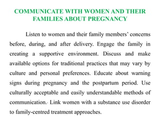 COMMUNICATE WITH WOMEN AND THEIR
FAMILIES ABOUT PREGNANCY
Listen to women and their family members’ concerns
before, during, and after delivery. Engage the family in
creating a supportive environment. Discuss and make
available options for traditional practices that may vary by
culture and personal preferences. Educate about warning
signs during pregnancy and the postpartum period. Use
culturally acceptable and easily understandable methods of
communication. Link women with a substance use disorder
to family-centred treatment approaches.
 