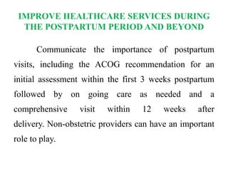 IMPROVE HEALTHCARE SERVICES DURING
THE POSTPARTUM PERIOD AND BEYOND
Communicate the importance of postpartum
visits, including the ACOG recommendation for an
initial assessment within the first 3 weeks postpartum
followed by on going care as needed and a
comprehensive visit within 12 weeks after
delivery. Non-obstetric providers can have an important
role to play.
 
