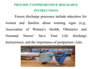 PROVIDE COMPREHENSIVE DISCHARGE
INSTRUCTIONS
Ensure discharge processes include education for
women and families about warning signs (e.g.,
Association of Women’s Health, Obstetrics and
Neonatal Nurses’ Save Your Life discharge
instructions), and the importance of postpartum visits.
 