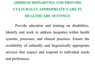 ADDRESS DISPARITIES AND PROVIDE
CULTURALLY APPROPRIATE CARE IN
HEALTHCARE SETTINGS
Provide education and training on disabilities.
Identify and work to address inequities within health
systems, processes, and clinical practices. Ensure the
availability of culturally and linguistically appropriate
services that respect and respond to individual needs
and preferences.
 