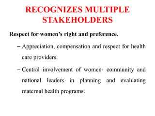 RECOGNIZES MULTIPLE
STAKEHOLDERS
Respect for women’s right and preference.
– Appreciation, compensation and respect for health
care providers.
– Central involvement of women- community and
national leaders in planning and evaluating
maternal health programs.
 