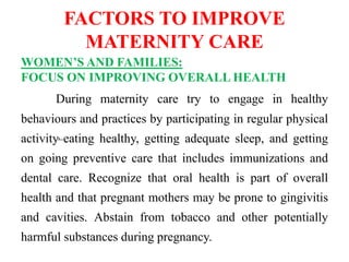 FACTORS TO IMPROVE
MATERNITY CARE
WOMEN’S AND FAMILIES:
FOCUS ON IMPROVING OVERALL HEALTH
During maternity care try to engage in healthy
behaviours and practices by participating in regular physical
activity, eating healthy, getting adequate sleep, and getting
on going preventive care that includes immunizations and
dental care. Recognize that oral health is part of overall
health and that pregnant mothers may be prone to gingivitis
and cavities. Abstain from tobacco and other potentially
harmful substances during pregnancy.
 