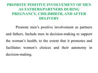 PROMOTE POSITIVE INVOLVEMENT OF MEN
AS FATHERS/PARTNERS DURING
PREGNANCY, CHILDBIRTH, AND AFTER
DELIVERY
Promote men’s positive involvement as partners
and fathers. Include men in decision-making to support
the woman’s health, to the extent that it promotes and
facilitates women’s choices and their autonomy in
decision-making.
 
