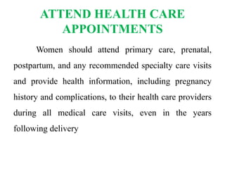ATTEND HEALTH CARE
APPOINTMENTS
Women should attend primary care, prenatal,
postpartum, and any recommended specialty care visits
and provide health information, including pregnancy
history and complications, to their health care providers
during all medical care visits, even in the years
following delivery
 