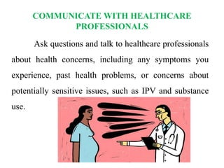 COMMUNICATE WITH HEALTHCARE
PROFESSIONALS
Ask questions and talk to healthcare professionals
about health concerns, including any symptoms you
experience, past health problems, or concerns about
potentially sensitive issues, such as IPV and substance
use.
 