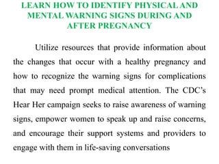 LEARN HOW TO IDENTIFY PHYSICALAND
MENTAL WARNING SIGNS DURING AND
AFTER PREGNANCY
Utilize resources that provide information about
the changes that occur with a healthy pregnancy and
how to recognize the warning signs for complications
that may need prompt medical attention. The CDC’s
Hear Her campaign seeks to raise awareness of warning
signs, empower women to speak up and raise concerns,
and encourage their support systems and providers to
engage with them in life-saving conversations
 