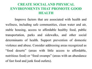 CREATE SOCIALAND PHYSICAL
ENVIRONMENTS THAT PROMOTE GOOD
HEALTH
Improve factors that are associated with health and
wellness, including safe communities, clean water and air,
stable housing, access to affordable healthy food, public
transportation, parks and sidewalks, and other social
determinants of health. Support prevention of domestic
violence and abuse. Consider addressing areas recognized as
“food deserts” (areas with little access to affordable,
nutritious food) or “food swamps” (areas with an abundance
of fast food and junk food outlets).
 