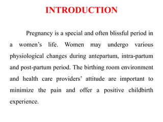 INTRODUCTION
Pregnancy is a special and often blissful period in
a women’s life. Women may undergo various
physiological changes during antepartum, intra-partum
and post-partum period. The birthing room environment
and health care providers’ attitude are important to
minimize the pain and offer a positive childbirth
experience.
 