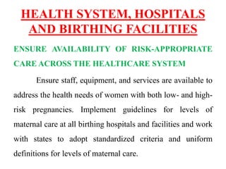 HEALTH SYSTEM, HOSPITALS
AND BIRTHING FACILITIES
ENSURE AVAILABILITY OF RISK-APPROPRIATE
CARE ACROSS THE HEALTHCARE SYSTEM
Ensure staff, equipment, and services are available to
address the health needs of women with both low- and high-
risk pregnancies. Implement guidelines for levels of
maternal care at all birthing hospitals and facilities and work
with states to adopt standardized criteria and uniform
definitions for levels of maternal care.
 