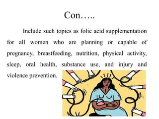 Con…..
Include such topics as folic acid supplementation
for all women who are planning or capable of
pregnancy, breastfeeding, nutrition, physical activity,
sleep, oral health, substance use, and injury and
violence prevention.
 