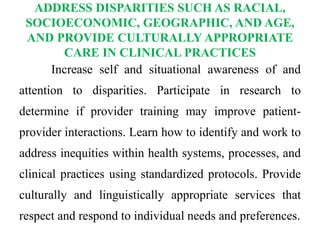 ADDRESS DISPARITIES SUCH AS RACIAL,
SOCIOECONOMIC, GEOGRAPHIC, AND AGE,
AND PROVIDE CULTURALLY APPROPRIATE
CARE IN CLINICAL PRACTICES
Increase self and situational awareness of and
attention to disparities. Participate in research to
determine if provider training may improve patient-
provider interactions. Learn how to identify and work to
address inequities within health systems, processes, and
clinical practices using standardized protocols. Provide
culturally and linguistically appropriate services that
respect and respond to individual needs and preferences.
 