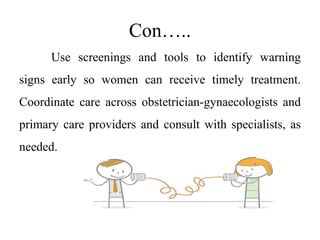 Con…..
Use screenings and tools to identify warning
signs early so women can receive timely treatment.
Coordinate care across obstetrician-gynaecologists and
primary care providers and consult with specialists, as
needed.
 