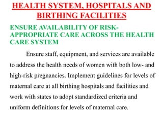 HEALTH SYSTEM, HOSPITALS AND
BIRTHING FACILITIES
ENSURE AVAILABILITY OF RISK-
APPROPRIATE CARE ACROSS THE HEALTH
CARE SYSTEM
Ensure staff, equipment, and services are available
to address the health needs of women with both low- and
high-risk pregnancies. Implement guidelines for levels of
maternal care at all birthing hospitals and facilities and
work with states to adopt standardized criteria and
uniform definitions for levels of maternal care.
 