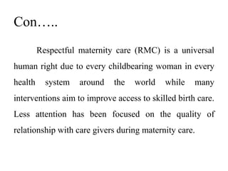 Con…..
Respectful maternity care (RMC) is a universal
human right due to every childbearing woman in every
health system around the world while many
interventions aim to improve access to skilled birth care.
Less attention has been focused on the quality of
relationship with care givers during maternity care.
 