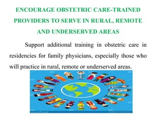 ENCOURAGE OBSTETRIC CARE-TRAINED
PROVIDERS TO SERVE IN RURAL, REMOTE
AND UNDERSERVED AREAS
Support additional training in obstetric care in
residencies for family physicians, especially those who
will practice in rural, remote or underserved areas.
 