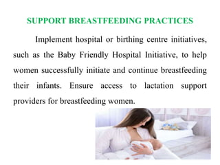 SUPPORT BREASTFEEDING PRACTICES
Implement hospital or birthing centre initiatives,
such as the Baby Friendly Hospital Initiative, to help
women successfully initiate and continue breastfeeding
their infants. Ensure access to lactation support
providers for breastfeeding women.
 