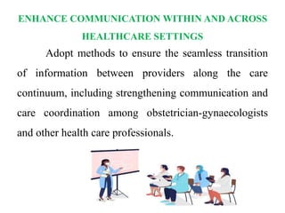 ENHANCE COMMUNICATION WITHIN AND ACROSS
HEALTHCARE SETTINGS
Adopt methods to ensure the seamless transition
of information between providers along the care
continuum, including strengthening communication and
care coordination among obstetrician-gynaecologists
and other health care professionals.
 