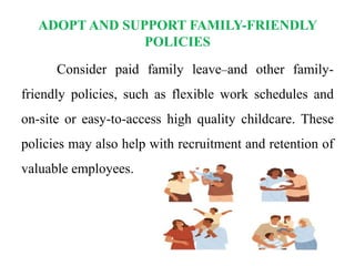 ADOPT AND SUPPORT FAMILY-FRIENDLY
POLICIES
Consider paid family leave and other family-
friendly policies, such as flexible work schedules and
on-site or easy-to-access high quality childcare. These
policies may also help with recruitment and retention of
valuable employees.
 