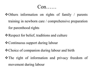 Con……
Others information on rights of family / parents
training in newborn care / comprehensive preparation
for parenthood rights
Respect for belief, traditions and culture
Continuous support during labour
Choice of companion during labour and birth
The right of information and privacy freedom of
movement during labour
 