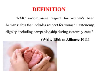 DEFINITION
"RMC encompasses respect for women's basic
human rights that includes respect for women's autonomy,
dignity, including companionship during maternity care ".
(White Ribbon Alliance 2011)
 