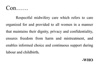 Con……
Respectful midwifery care which refers to care
organized for and provided to all women in a manner
that maintains their dignity, privacy and confidentiality,
ensures freedom from harm and mistreatment, and
enables informed choice and continuous support during
labour and childbirth.
-WHO
 