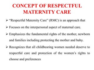 CONCEPT OF RESPECTFUL
MATERNITY CARE
 “Respectful Maternity Care” (RMC) is an approach that
 Focuses on the interpersonal aspect of maternal care.
 Emphasizes the fundamental rights of the mother, newborn
and families including protecting the mother and baby.
 Recognizes that all childbearing women needed deserve to
respectful care and protection of the women’s rights to
choose and preferences
 