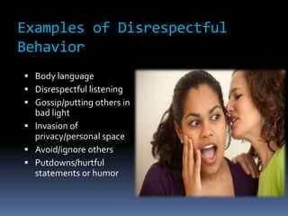 Examples of Disrespectful
Behavior
 Body language
 Disrespectful listening
 Gossip/putting others in
bad light
 Invasion of
privacy/personal space
 Avoid/ignore others
 Putdowns/hurtful
statements or humor
 
