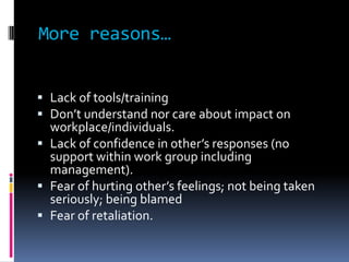 More reasons…
 Lack of tools/training
 Don’t understand nor care about impact on
workplace/individuals.
 Lack of confidence in other’s responses (no
support within work group including
management).
 Fear of hurting other’s feelings; not being taken
seriously; being blamed
 Fear of retaliation.
 
