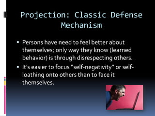 Projection: Classic Defense
Mechanism
 Persons have need to feel better about
themselves; only way they know (learned
behavior) is through disrespecting others.
 It’s easier to focus “self-negativity” or self-
loathing onto others than to face it
themselves.
 
