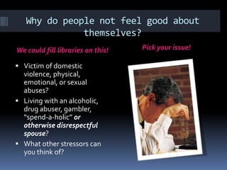 Why do people not feel good about
themselves?
We could fill libraries on this! Pick your issue!
 Victim of domestic
violence, physical,
emotional, or sexual
abuses?
 Living with an alcoholic,
drug abuser, gambler,
“spend-a-holic” or
otherwise disrespectful
spouse?
 What other stressors can
you think of?
 