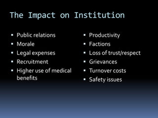 The Impact on Institution
 Public relations
 Morale
 Legal expenses
 Recruitment
 Higher use of medical
benefits
 Productivity
 Factions
 Loss of trust/respect
 Grievances
 Turnover costs
 Safety issues
 